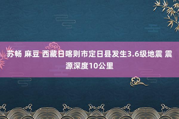 苏畅 麻豆 西藏日喀则市定日县发生3.6级地震 震源深度10公里