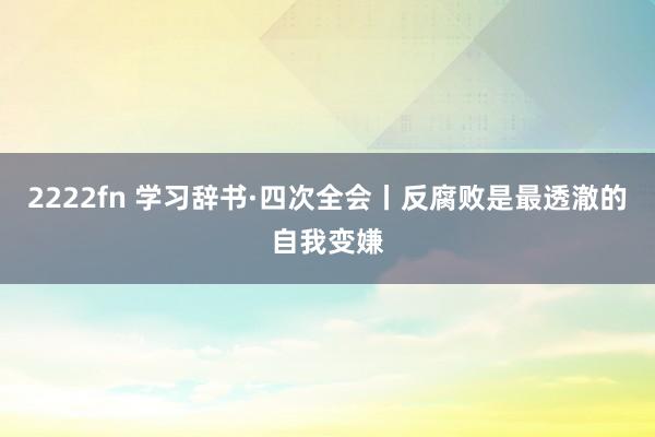 2222fn 学习辞书·四次全会丨反腐败是最透澈的自我变嫌