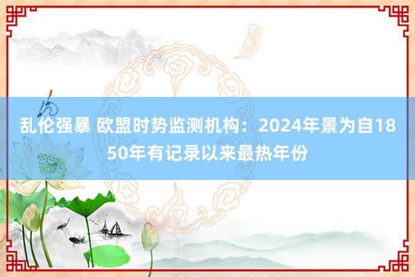 乱伦强暴 欧盟时势监测机构：2024年景为自1850年有记录以来最热年份