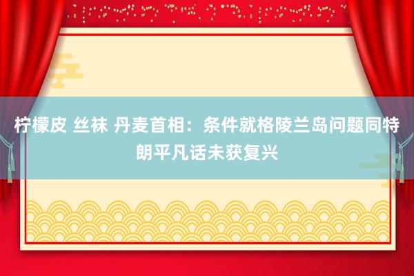 柠檬皮 丝袜 丹麦首相：条件就格陵兰岛问题同特朗平凡话未获复兴