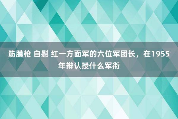 筋膜枪 自慰 红一方面军的六位军团长，在1955年辩认授什么军衔