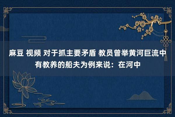 麻豆 视频 对于抓主要矛盾 教员曾举黄河巨流中有教养的船夫为例来说：在河中