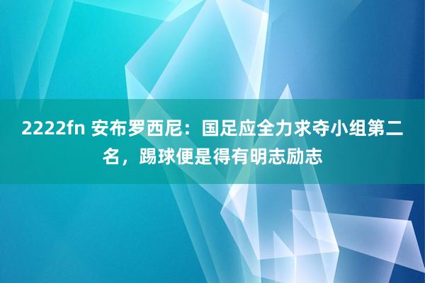 2222fn 安布罗西尼：国足应全力求夺小组第二名，踢球便是得有明志励志