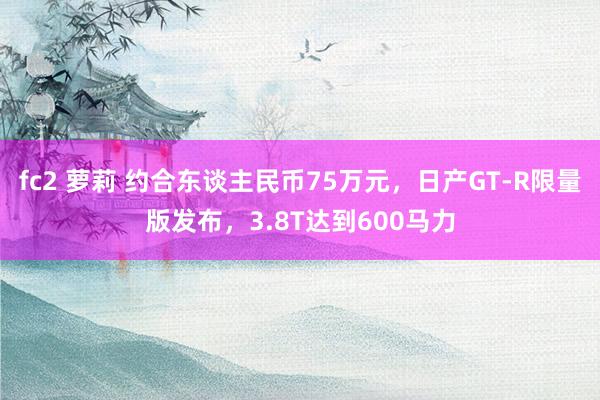 fc2 萝莉 约合东谈主民币75万元，日产GT-R限量版发布，3.8T达到600马力