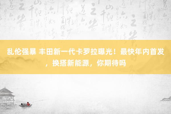 乱伦强暴 丰田新一代卡罗拉曝光！最快年内首发，换搭新能源，你期待吗