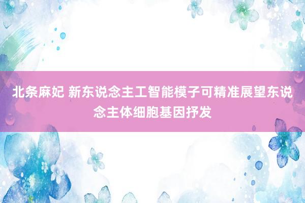 北条麻妃 新东说念主工智能模子可精准展望东说念主体细胞基因抒发