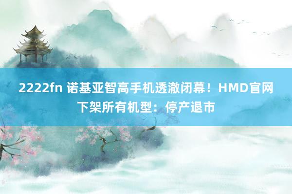 2222fn 诺基亚智高手机透澈闭幕！HMD官网下架所有机型：停产退市