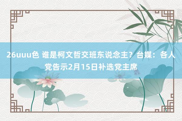 26uuu色 谁是柯文哲交班东说念主？台媒：各人党告示2月15日补选党主席