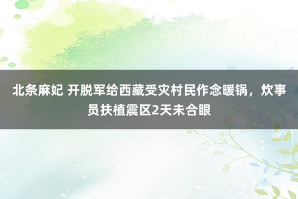 北条麻妃 开脱军给西藏受灾村民作念暖锅，炊事员扶植震区2天未合眼