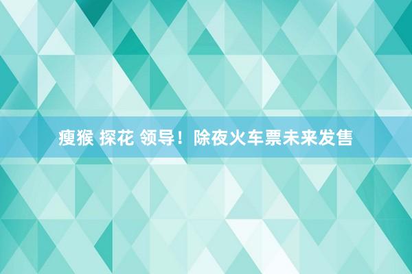 瘦猴 探花 领导！除夜火车票未来发售