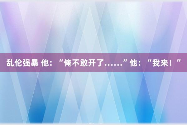 乱伦强暴 他：“俺不敢开了……”他：“我来！”