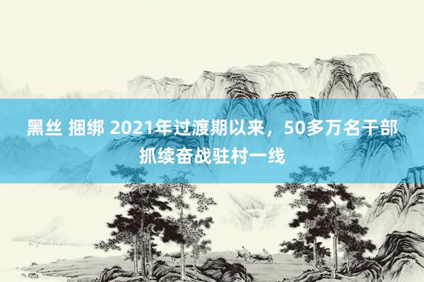 黑丝 捆绑 2021年过渡期以来，50多万名干部抓续奋战驻村一线