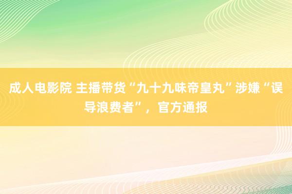 成人电影院 主播带货“九十九味帝皇丸”涉嫌“误导浪费者”，官方通报