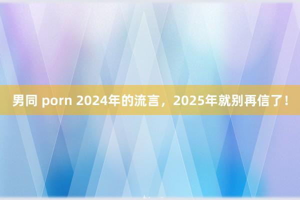 男同 porn 2024年的流言，2025年就别再信了！