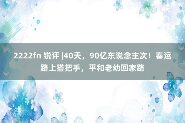 2222fn 锐评 |40天，90亿东说念主次！春运路上搭把手，平和老幼回家路