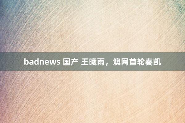 badnews 国产 王曦雨，澳网首轮奏凯