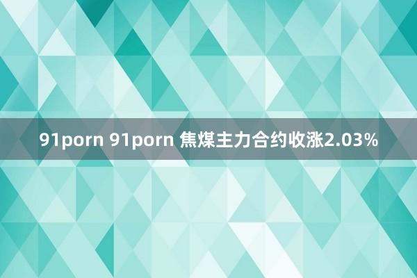 91porn 91porn 焦煤主力合约收涨2.03%