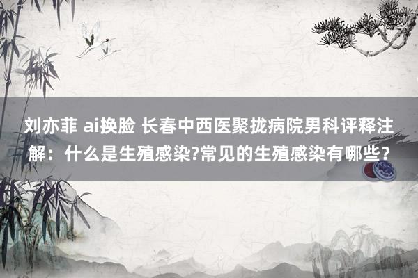 刘亦菲 ai换脸 长春中西医聚拢病院男科评释注解：什么是生殖感染?常见的生殖感染有哪些？