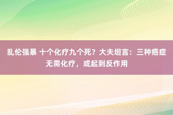 乱伦强暴 十个化疗九个死？大夫坦言：三种癌症无需化疗，或起到反作用