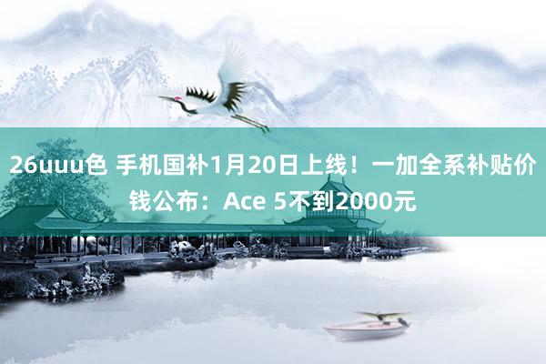 26uuu色 手机国补1月20日上线！一加全系补贴价钱公布：Ace 5不到2000元