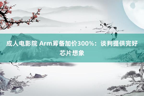 成人电影院 Arm筹备加价300%：谈判提供完好芯片想象