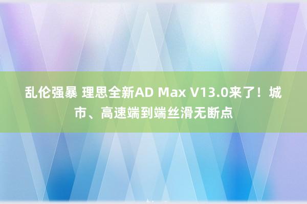 乱伦强暴 理思全新AD Max V13.0来了！城市、高速端到端丝滑无断点