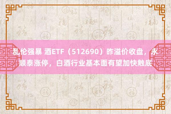 乱伦强暴 酒ETF（512690）昨溢价收盘，永顺泰涨停，白酒行业基本面有望加快触底