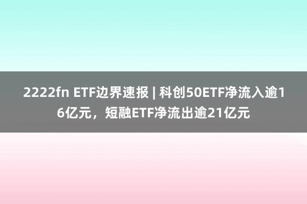 2222fn ETF边界速报 | 科创50ETF净流入逾16亿元，短融ETF净流出逾21亿元