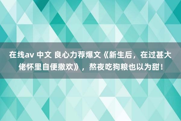 在线av 中文 良心力荐爆文《新生后，在过甚大佬怀里自便撒欢》，熬夜吃狗粮也以为甜！