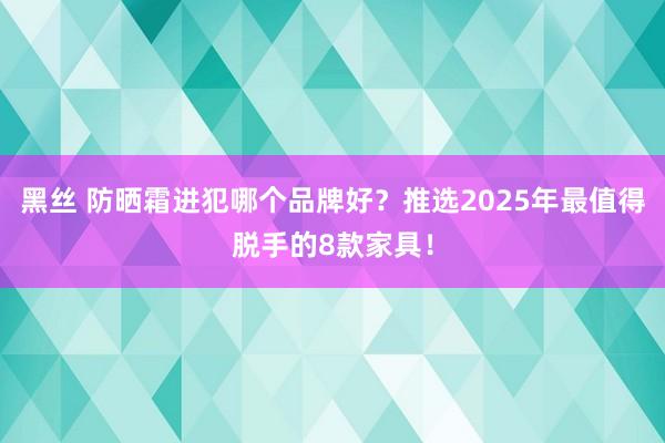 黑丝 防晒霜进犯哪个品牌好？推选2025年最值得脱手的8款家具！